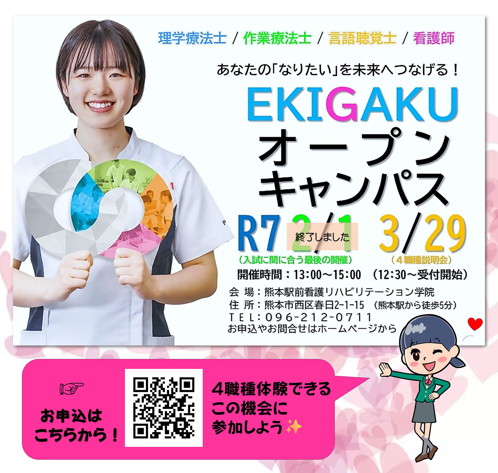 理学療法士/作業療法士/言語聴覚士/看護師 あなたの『なりたい』を未来へつなげる！EKIGAKUオープンキャンパスR72/1終了 3/29（4職種説明会）開催時間13：00〜15：00（12：30〜受付開始）会場：熊本駅前看護リハビリテーション学院住所：熊本市西区春日2-1-15（熊本駅から徒歩5分）TEL：096-212-0711　社会人入学試験　キャリアチェンジを全力サポート